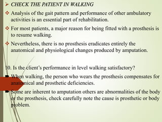  CHECK THE PATIENT IN WALKING
 Analysis of the gait pattern and performance of other ambulatory
activities is an essential part of rehabilitation.
 For most patients, a major reason for being fitted with a prosthesis is
to resume walking.
 Nevertheless, there is no prosthesis eradicates entirely the
anatomical and physiological changes produced by amputation.
10. Is the client’s performance in level walking satisfactory?
 When walking, the person who wears the prosthesis compensates for
anatomical and prosthetic deficiencies.
 Some are inherent to amputation others are abnormalities of the body
or the prosthesis, check carefully note the cause is prosthetic or body
problem.
 