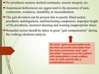 No prosthesis restores skeletal continuity, muscle integrity etc.
Anatomical deficiencies are aggravated in the presence of pain,
contracture, weakness, instability or incoordination.
The gait deviation can be present due to poorly fitted socket,
prosthetic malalignment, malfunctioning component, improper height
of the prosthesis, incorrect donning and wearing inappropriate shoes.
Remedial action should be taken in great “gait compensation” during
the walking checkout analysis.
The term “gait compensation may
be more accurate descriptor than
the more commonly used “gait
deviation” inasmuch as the patient
with amputation is most unlikely
ever to walk exactly like a
nondisabled person.
 