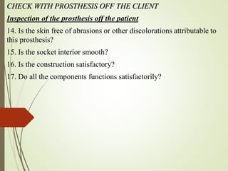 CHECK WITH PROSTHESIS OFF THE CLIENT
Inspection of the prosthesis off the patient
14. Is the skin free of abrasions or other discolorations attributable to
this prosthesis?
15. Is the socket interior smooth?
16. Is the construction satisfactory?
17. Do all the components functions satisfactorily?
 