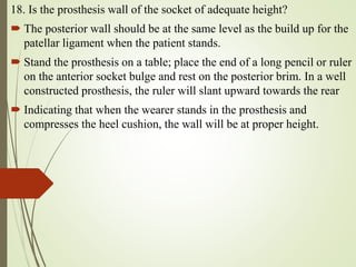 18. Is the prosthesis wall of the socket of adequate height?
 The posterior wall should be at the same level as the build up for the
patellar ligament when the patient stands.
 Stand the prosthesis on a table; place the end of a long pencil or ruler
on the anterior socket bulge and rest on the posterior brim. In a well
constructed prosthesis, the ruler will slant upward towards the rear
 Indicating that when the wearer stands in the prosthesis and
compresses the heel cushion, the wall will be at proper height.
 