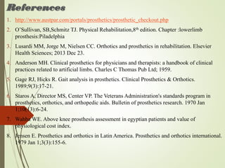 References
1. http://www.austpar.com/portals/prosthetics/prosthetic_checkout.php
2. O’Sullivan, SB,Schmitz TJ. Physical Rehabilitation,8th edition. Chapter :lowerlimb
prosthesis:Piladelphia
3. Lusardi MM, Jorge M, Nielsen CC. Orthotics and prosthetics in rehabilitation. Elsevier
Health Sciences; 2013 Dec 23.
4. Anderson MH. Clinical prosthetics for physicians and therapists: a handbook of clinical
practices related to artificial limbs. Charles C Thomas Pub Ltd; 1959.
5. Gage RJ, Hicks R. Gait analysis in prosthetics. Clinical Prosthetics & Orthotics.
1989;9(3):17-21.
6. Staros A, Director MS, Center VP. The Veterans Administration's standards program in
prosthetics, orthotics, and orthopedic aids. Bulletin of prosthetics research. 1970 Jan
1;10(13):6-24.
7. Wahba WE. Above knee prosthesis assessment in egyptian patients and value of
physiological cost index.
8. Jensen E. Prosthetics and orthotics in Latin America. Prosthetics and orthotics international.
1979 Jan 1;3(3):155-6.
 