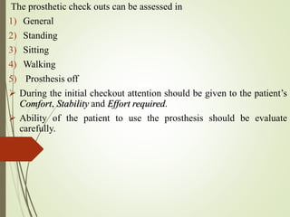 The prosthetic check outs can be assessed in
1) General
2) Standing
3) Sitting
4) Walking
5) Prosthesis off
 During the initial checkout attention should be given to the patient’s
Comfort, Stability and Effort required.
 Ability of the patient to use the prosthesis should be evaluate
carefully.
 