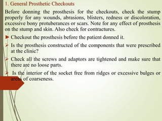 1. General Prosthetic Checkouts
Before donning the prosthesis for the checkouts, check the stump
properly for any wounds, abrasions, blisters, redness or discoloration,
excessive bony protuberances or scars. Note for any effect of prosthesis
on the stump and skin. Also check for contractures.
►Checkout the prosthesis before the patient donned it.
 Is the prosthesis constructed of the components that were prescribed
at the clinic?
 Check all the screws and adaptors are tightened and make sure that
there are no loose parts.
 Is the interior of the socket free from ridges or excessive bulges or
areas of coarseness.
 