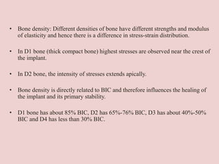 • Bone density: Different densities of bone have different strengths and modulus
of elasticity and hence there is a difference in stress-strain distribution.
• In D1 bone (thick compact bone) highest stresses are observed near the crest of
the implant.
• In D2 bone, the intensity of stresses extends apically.
• Bone density is directly related to BIC and therefore influences the healing of
the implant and its primary stability.
• D1 bone has about 85% BIC, D2 has 65%-76% BIC, D3 has about 40%-50%
BIC and D4 has less than 30% BIC.
 