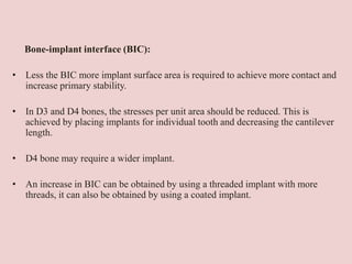 Bone-implant interface (BIC):
• Less the BIC more implant surface area is required to achieve more contact and
increase primary stability.
• In D3 and D4 bones, the stresses per unit area should be reduced. This is
achieved by placing implants for individual tooth and decreasing the cantilever
length.
• D4 bone may require a wider implant.
• An increase in BIC can be obtained by using a threaded implant with more
threads, it can also be obtained by using a coated implant.
 