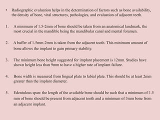 • Radiographic evaluation helps in the determination of factors such as bone availability,
the density of bone, vital structures, pathologies, and evaluation of adjacent teeth.
1. A minimum of 1.5-2mm of bone should be taken from an anatomical landmark, the
most crucial in the mandible being the mandibular canal and mental foramen.
2. A buffer of 1.5mm-2mm is taken from the adjacent tooth. This minimum amount of
bone allows the implant to gain primary stability.
3. The minimum bone height suggested for implant placement is 12mm. Studies have
shown height less than 9mm to have a higher rate of implant failure.
4. Bone width is measured from lingual plate to labial plate. This should be at least 2mm
greater than the implant diameter.
5. Edentulous span: the length of the available bone should be such that a minimum of 1.5
mm of bone should be present from adjacent tooth and a minimum of 3mm bone from
an adjacent implant.
 