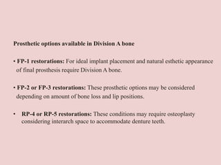 Prosthetic options available in Division A bone
• FP-1 restorations: For ideal implant placement and natural esthetic appearance
of final prosthesis require Division A bone.
• FP-2 or FP-3 restorations: These prosthetic options may be considered
depending on amount of bone loss and lip positions.
• RP-4 or RP-5 restorations: These conditions may require osteoplasty
considering interarch space to accommodate denture teeth.
 
