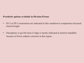 Prosthetic options available in Division B bone
• FP-2 or FP-3 restorations are indicated in this condition to compensate increased
clinical height.
• Osteoplasty to get Division A ridge is mostly indicated in anterior mandible
because of fewer esthetic concerns in this region.
 