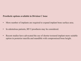 Prosthetic options available in Division C bone
• More number of implants are required to expand implant bone surface area.
• In edentulous patients, RP-5 prosthesis may be considered.
• Recent studies have advocated the use of shorter textured implant more suitable
option in posterior maxilla and mandible with compromised bone height.
 