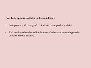Prosthetic options available in division d bone
• Autogenous with bone grafts is indicated to upgrade the division.
• Endosteal or subperiosteal implants may be inserted depending on the
division of bone attained.
 