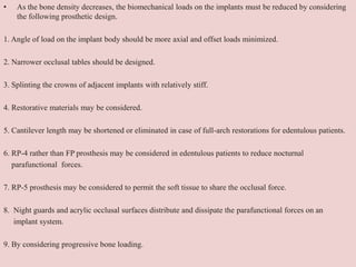 • As the bone density decreases, the biomechanical loads on the implants must be reduced by considering
the following prosthetic design.
1. Angle of load on the implant body should be more axial and offset loads minimized.
2. Narrower occlusal tables should be designed.
3. Splinting the crowns of adjacent implants with relatively stiff.
4. Restorative materials may be considered.
5. Cantilever length may be shortened or eliminated in case of full-arch restorations for edentulous patients.
6. RP-4 rather than FP prosthesis may be considered in edentulous patients to reduce nocturnal
parafunctional forces.
7. RP-5 prosthesis may be considered to permit the soft tissue to share the occlusal force.
8. Night guards and acrylic occlusal surfaces distribute and dissipate the parafunctional forces on an
implant system.
9. By considering progressive bone loading.
 