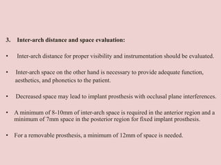 3. Inter-arch distance and space evaluation:
• Inter-arch distance for proper visibility and instrumentation should be evaluated.
• Inter-arch space on the other hand is necessary to provide adequate function,
aesthetics, and phonetics to the patient.
• Decreased space may lead to implant prosthesis with occlusal plane interferences.
• A minimum of 8-10mm of inter-arch space is required in the anterior region and a
minimum of 7mm space in the posterior region for fixed implant prosthesis.
• For a removable prosthesis, a minimum of 12mm of space is needed.
 