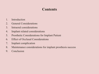 Contents
1. Introduction
2. General Considerations
3. Intraoral considerations
4. Implant related considerations
5. Prosthetic Considerations for Implant Patient
6. Effect of Occlusal Considerations
7. Implant complication
8. Maintenance considerations for implant prosthesis success
9. Conclusion
 