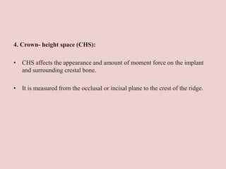 4. Crown- height space (CHS):
• CHS affects the appearance and amount of moment force on the implant
and surrounding crestal bone.
• It is measured from the occlusal or incisal plane to the crest of the ridge.
 