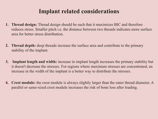 Implant related considerations
1. Thread design: Thread design should be such that it maximizes BIC and therefore
reduces stress. Smaller pitch i.e. the distance between two threads indicates more surface
area for better stress distribution.
2. Thread depth: deep threads increase the surface area and contribute to the primary
stability of the implant.
3. Implant length and width: increase in implant length increases the primary stability but
it doesn't decrease the stresses. For regions where maximum stresses are concentrated, an
increase in the width of the implant is a better way to distribute the stresses.
4. Crest module: the crest module is always slightly larger than the outer thread diameter. A
parallel or same-sized crest module increases the risk of bone loss after loading.
 