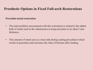 Prosthetic Options in Fixed Full-arch Restorations
Porcelain-metal restoration
• The main problem encountered with this restoration is related to the added
bulk of metal used in the substructure to keep porcelain to its ideal 2 mm
thickness.
• This amount of metal acts as a heat sink during casting procedures which
results in porosities and increases the risks of fracture after loading.
 