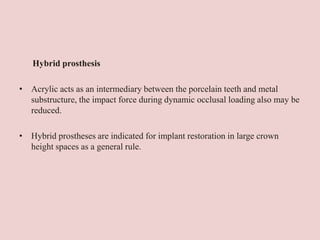Hybrid prosthesis
• Acrylic acts as an intermediary between the porcelain teeth and metal
substructure, the impact force during dynamic occlusal loading also may be
reduced.
• Hybrid prostheses are indicated for implant restoration in large crown
height spaces as a general rule.
 