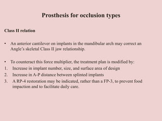 Prosthesis for occlusion types
Class II relation
• An anterior cantilever on implants in the mandibular arch may correct an
Angle’s skeletal Class II jaw relationship.
• To counteract this force multiplier, the treatment plan is modified by:
1. Increase in implant number, size, and surface area of design
2. Increase in A-P distance between splinted implants
3. A RP-4 restoration may be indicated, rather than a FP-3, to prevent food
impaction and to facilitate daily care.
 