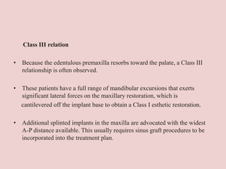 Class III relation
• Because the edentulous premaxilla resorbs toward the palate, a Class III
relationship is often observed.
• These patients have a full range of mandibular excursions that exerts
significant lateral forces on the maxillary restoration, which is
cantilevered off the implant base to obtain a Class I esthetic restoration.
• Additional splinted implants in the maxilla are advocated with the widest
A-P distance available. This usually requires sinus graft procedures to be
incorporated into the treatment plan.
 