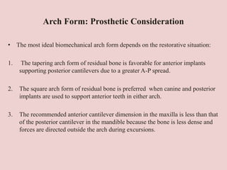 Arch Form: Prosthetic Consideration
• The most ideal biomechanical arch form depends on the restorative situation:
1. The tapering arch form of residual bone is favorable for anterior implants
supporting posterior cantilevers due to a greater A-P spread.
2. The square arch form of residual bone is preferred when canine and posterior
implants are used to support anterior teeth in either arch.
3. The recommended anterior cantilever dimension in the maxilla is less than that
of the posterior cantilever in the mandible because the bone is less dense and
forces are directed outside the arch during excursions.
 