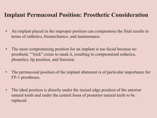Implant Permucosal Position: Prosthetic Consideration
• An implant placed in the improper position can compromise the final results in
terms of esthetics, biomechanics, and maintenance.
• The most compromising position for an implant is too facial because no
prosthetic ‘”trick” exists to mask it, resulting in compromised esthetics,
phonetics, lip position, and function.
• The permucosal position of the implant abutment is of particular importance for
FP-1 prostheses.
• The ideal position is directly under the incisal edge position of the anterior
natural tooth and under the central fossa of posterior natural teeth to be
replaced.
 