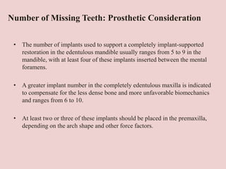 Number of Missing Teeth: Prosthetic Consideration
• The number of implants used to support a completely implant-supported
restoration in the edentulous mandible usually ranges from 5 to 9 in the
mandible, with at least four of these implants inserted between the mental
foramens.
• A greater implant number in the completely edentulous maxilla is indicated
to compensate for the less dense bone and more unfavorable biomechanics
and ranges from 6 to 10.
• At least two or three of these implants should be placed in the premaxilla,
depending on the arch shape and other force factors.
 