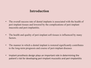 • The overall success rate of dental implants is associated with the health of
peri-implant tissues and lowered by the complications of peri-implant
mucositis and peri-implantitis.
• The health and quality of peri-implant soft tissues is influenced by many
factors.
• The manner in which a dental implant is restored significantly contributes
to the long-term prognosis and course of peri-implant diseases
• Implant prosthesis design plays an important role in determining the
patient’s risk for developing peri-implant mucositis and peri-implantitis
Introduction
 