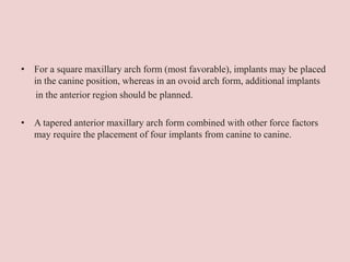 • For a square maxillary arch form (most favorable), implants may be placed
in the canine position, whereas in an ovoid arch form, additional implants
in the anterior region should be planned.
• A tapered anterior maxillary arch form combined with other force factors
may require the placement of four implants from canine to canine.
 