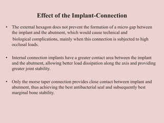 Effect of the Implant-Connection
• The external hexagon does not prevent the formation of a micro gap between
the implant and the abutment, which would cause technical and
biological complications, mainly when this connection is subjected to high
occlusal loads.
• Internal connection implants have a greater contact area between the implant
and the abutment, allowing better load dissipation along the axis and providing
greater joint stability.
• Only the morse taper connection provides close contact between implant and
abutment, thus achieving the best antibacterial seal and subsequently best
marginal bone stability.
 