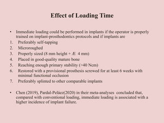 Effect of Loading Time
• Immediate loading could be performed in implants if the operator is properly
trained on implant-prosthodontics protocols and if implants are
1. Preferably self-tapping
2. Microroughed
3. Properly sized (8 mm height + Æ 4 mm)
4. Placed in good-quality mature bone
5. Reaching enough primary stability (>40 Ncm)
6. Restored with a provisional prosthesis screwed for at least 6 weeks with
minimal functional occlusion
7. Preferably splinted to other comparable implants
• Chen (2019), Pardal-Peláez(2020) in their meta-analyses concluded that,
compared with conventional loading, immediate loading is associated with a
higher incidence of implant failure.
 