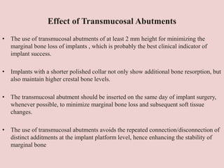 Effect of Transmucosal Abutments
• The use of transmucosal abutments of at least 2 mm height for minimizing the
marginal bone loss of implants , which is probably the best clinical indicator of
implant success.
• Implants with a shorter polished collar not only show additional bone resorption, but
also maintain higher crestal bone levels.
• The transmucosal abutment should be inserted on the same day of implant surgery,
whenever possible, to minimize marginal bone loss and subsequent soft tissue
changes.
• The use of transmucosal abutments avoids the repeated connection/disconnection of
distinct additments at the implant platform level, hence enhancing the stability of
marginal bone
 