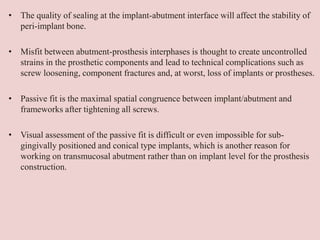 • The quality of sealing at the implant-abutment interface will affect the stability of
peri-implant bone.
• Misfit between abutment-prosthesis interphases is thought to create uncontrolled
strains in the prosthetic components and lead to technical complications such as
screw loosening, component fractures and, at worst, loss of implants or prostheses.
• Passive fit is the maximal spatial congruence between implant/abutment and
frameworks after tightening all screws.
• Visual assessment of the passive fit is difficult or even impossible for sub-
gingivally positioned and conical type implants, which is another reason for
working on transmucosal abutment rather than on implant level for the prosthesis
construction.
 