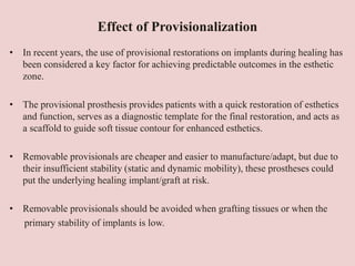 Effect of Provisionalization
• In recent years, the use of provisional restorations on implants during healing has
been considered a key factor for achieving predictable outcomes in the esthetic
zone.
• The provisional prosthesis provides patients with a quick restoration of esthetics
and function, serves as a diagnostic template for the final restoration, and acts as
a scaffold to guide soft tissue contour for enhanced esthetics.
• Removable provisionals are cheaper and easier to manufacture/adapt, but due to
their insufficient stability (static and dynamic mobility), these prostheses could
put the underlying healing implant/graft at risk.
• Removable provisionals should be avoided when grafting tissues or when the
primary stability of implants is low.
 