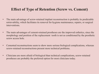 Effect of Type of Retention (Screw vs. Cement)
• The main advantage of screw-retained implant reconstruction is probably its predictable
retrievability, which facilitates its removal for hygiene maintenance, repairs, or surgical
interventions.
• The main advantages of cement-retained prostheses are the improved esthetics, since the
morphology and position of the replacement tooth is not as conditioned by the prosthetic
screw access hole.
• Cemented reconstructions seem to show more serious biological complications, whereas
screw-retained reconstructions present more technical problems.
• Clinicians are more afraid of biological than technical complications, screw-retained
prostheses are probably the preferred option for most clinicians today.
 
