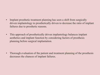 • Implant prosthetic treatment planning has seen a shift from surgically
driven implantology to prosthetically driven to decrease the ratio of implant
failures due to prosthetic reasons.
• This approach of prosthetically driven implantology balances implant
aesthetics and implant function by considering factors of prosthesis
planning before surgical implantation.
• Thorough evaluation of the patient and treatment planning of the prosthesis
decreases the chances of implant failures.
 