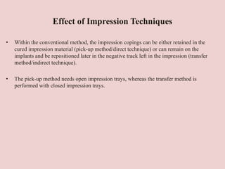 Effect of Impression Techniques
• Within the conventional method, the impression copings can be either retained in the
cured impression material (pick-up method/direct technique) or can remain on the
implants and be repositioned later in the negative track left in the impression (transfer
method/indirect technique).
• The pick-up method needs open impression trays, whereas the transfer method is
performed with closed impression trays.
 