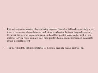 • For making an impression of neighboring implants (partial or full arch), especially when
there is certain angulation between each other or when implants are deep subgingivally
(>3 mm), the pick-up impression copings should be splinted to each other with a rigid
material (acrylic resin, stainless steel pins, plaster) before adding impression material to
obtain a reliable record.
• The more rigid the splinting material is, the more accurate master cast will be.
 