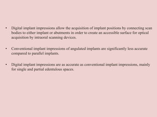 • Digital implant impressions allow the acquisition of implant positions by connecting scan
bodies to either implant or abutments in order to create an accessible surface for optical
acquisition by intraoral scanning devices.
• Conventional implant impressions of angulated implants are significantly less accurate
compared to parallel implants.
• Digital implant impressions are as accurate as conventional implant impressions, mainly
for single and partial edentulous spaces.
 
