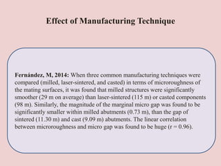 Effect of Manufacturing Technique
Fernández, M, 2014: When three common manufacturing techniques were
compared (milled, laser-sintered, and casted) in terms of microroughness of
the mating surfaces, it was found that milled structures were significantly
smoother (29 m on average) than laser-sintered (115 m) or casted components
(98 m). Similarly, the magnitude of the marginal micro gap was found to be
significantly smaller within milled abutments (0.73 m), than the gap of
sintered (11.30 m) and cast (9.09 m) abutments. The linear correlation
between microroughness and micro gap was found to be huge (r = 0.96).
 