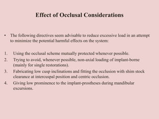 Effect of Occlusal Considerations
• The following directives seem advisable to reduce excessive load in an attempt
to minimize the potential harmful effects on the system:
1. Using the occlusal scheme mutually protected whenever possible.
2. Trying to avoid, whenever possible, non-axial loading of implant-borne
(mainly for single restorations).
3. Fabricating low cusp inclinations and fitting the occlusion with shim stock
clearance at intercuspal position and centric occlusion.
4. Giving low prominence to the implant-prostheses during mandibular
excursions.
 