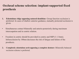 Occlusal scheme selection: implant-supported fixed
prosthesis
1. Edentulous ridge opposing natural dentition- Group function occlusion is
preferred. In cases of shallow anterior guidance, mutually protected occlusion is
given.
• Simultaneous contact bilaterally and anterio-posteriorly during maximum
intercuspation and in centric relation.
• Freedom in centric should be provided in centric and MIP (1-1.5mm).
Infraocclusion by 100nm decreases the risk of fatigue and failure of the
prosthesis.
2. Completely edentulous arch opposing a complete denture- Bilaterally balanced
occlusion scheme is preferred.
 