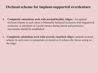 Occlusal scheme for implant-supported overdenture
1. Completely edentulous arch with normal/healthy ridges:- An optimal
occlusal scheme in such cases is bilaterally balanced occlusion with lingualized
occlusion. A minimum of 3 point contact during lateral and protrusive
movements should be established.
2. Completely edentulous arch with severely resorbed ridges: optimal occlusal
scheme in such cases is monoplane occlusion as it reduces the forces acting on
the ridge.
 