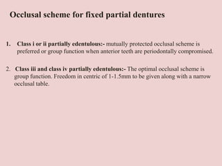 Occlusal scheme for fixed partial dentures
1. Class i or ii partially edentulous:- mutually protected occlusal scheme is
preferred or group function when anterior teeth are periodontally compromised.
2. Class iii and class iv partially edentulous:- The optimal occlusal scheme is
group function. Freedom in centric of 1-1.5mm to be given along with a narrow
occlusal table.
 