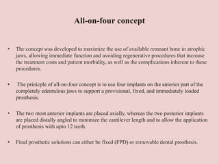 All-on-four concept
• The concept was developed to maximize the use of available remnant bone in atrophic
jaws, allowing immediate function and avoiding regenerative procedures that increase
the treatment costs and patient morbidity, as well as the complications inherent to these
procedures.
• The prinicple of all-on-four concept is to use four implants on the anterior part of the
completely edentulous jaws to support a provisional, fixed, and immediately loaded
prosthesis.
• The two most anterior implants are placed axially, whereas the two posterior implants
are placed distally angled to minimize the cantilever length and to allow the application
of prosthesis with upto 12 teeth.
• Final prosthetic solutions can either be fixed (FPD) or removable dental prosthesis.
 