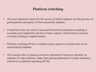 Platform switching
• The most important criteria for the success of dental implants are the presence of
good quantity and quality of bone around the implants.
• Crestal bone loss can result in increased bacterial accumulation resulting in
secondary peri-implantitis and loss of bone support, which leads to occlusal
overload resulting in implant failure.
• Platform switching (PLS) is a method used to preserve alveolar bone levels
around dental implants.
• The concept refers to placing restorative abutment of narrower diameter on
implants of wider diameter, rather than placing abutments of similar diameters,
referred to as platform matching (PLM).
 