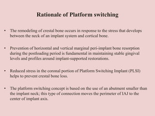 Rationale of Platform switching
• The remodeling of crestal bone occurs in response to the stress that develops
between the neck of an implant system and cortical bone.
• Prevention of horizontal and vertical marginal peri-implant bone resorption
during the postloading period is fundamental in maintaining stable gingival
levels and profiles around implant-supported restorations.
• Reduced stress in the coronal portion of Platform Switching Implant (PLSI)
helps to prevent crestal bone loss.
• The platform switching concept is based on the use of an abutment smaller than
the implant neck; this type of connection moves the perimeter of IAJ to the
center of implant axis.
 