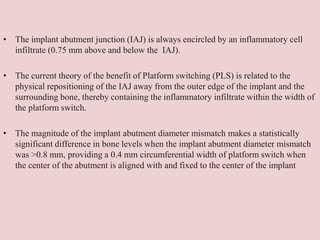 • The implant abutment junction (IAJ) is always encircled by an inflammatory cell
infiltrate (0.75 mm above and below the IAJ).
• The current theory of the benefit of Platform switching (PLS) is related to the
physical repositioning of the IAJ away from the outer edge of the implant and the
surrounding bone, thereby containing the inflammatory infiltrate within the width of
the platform switch.
• The magnitude of the implant abutment diameter mismatch makes a statistically
significant difference in bone levels when the implant abutment diameter mismatch
was >0.8 mm, providing a 0.4 mm circumferential width of platform switch when
the center of the abutment is aligned with and fixed to the center of the implant
 