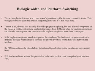 Biologic width and Platform Switching
• The peri-implant soft tissue seal comprises of a junctional epithelium and connective tissue. This
biologic soft tissue coats the implant supporting bone in a 3–4 mm wide zone.
• Tarnow et al., showed that not only this width progresses apically, but also a lateral component of
the biologic width exists around implants that varies from 1.04 mm when two adjoining implants
are placed <3 mm apart to 0.45 mm when the implants are placed more than 3 mm apart.
• If the implants are placed too close together, the overlap of the horizontal components of each
implants biologic width serves to increase the effective vertical crestal bone loss between the
implants.
• By PLS implants can be placed closer to teeth and to each other while maintaining more crestal
bone.
• PLS has been shown to have the potential to reduce the vertical bone resorption by as much as
70%.
 