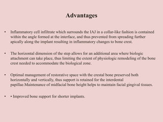 Advantages
• Inflammatory cell infiltrate which surrounds the IAJ in a collar-like fashion is contained
within the angle formed at the interface, and thus prevented from spreading further
apically along the implant resulting in inflammatory changes to bone crest.
• The horizontal dimension of the step allows for an additional area where biologic
attachment can take place, thus limiting the extent of physiologic remodeling of the bone
crest needed to accommodate the biological zone.
• Optimal management of restorative space with the crestal bone preserved both
horizontally and vertically, thus support is retained for the interdental
papillae.Maintenance of midfacial bone height helps to maintain facial gingival tissues.
• • Improved bone support for shorter implants.
 