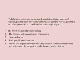 • To balance between now increasing demand of aesthetics along with
function, prosthetically driven implantology has come to play i.e. prosthetic
part of the prosthesis is considered before the surgical part.
• The prosthetic considerations include
1. The physical and medical status of the patient
2. Bone evaluation
3. Radiographic considerations,
4. Factors that implant selection will affect occlusal scheme considerations
and maintenance by the patient, and follow-up by the clinician
 